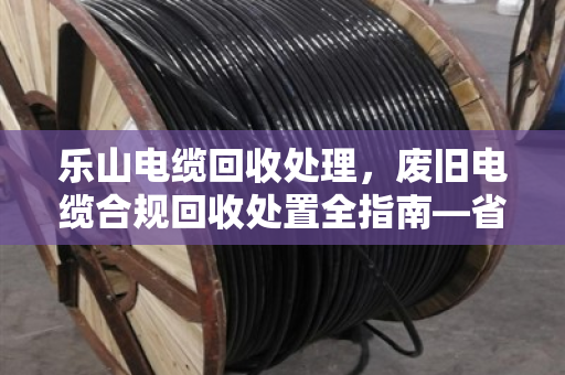 乐山电缆回收处理，废旧电缆合规回收处置全指南—省钱省心，别踩环保红线