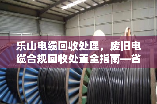 乐山电缆回收处理，废旧电缆合规回收处置全指南—省钱省心，别踩环保红线