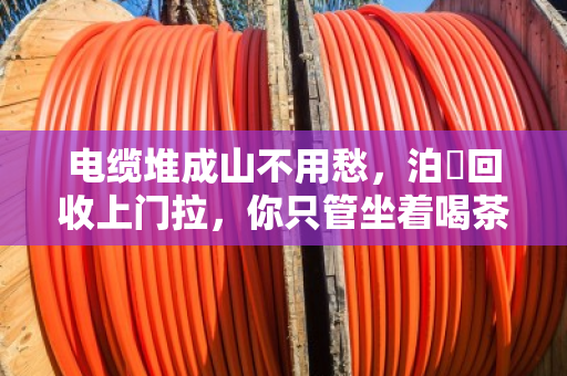 电缆堆成山不用愁,泊祎回收上门拉,你只管坐着喝茶 电缆堆成山不用愁,泊祎回收上门拉,你只管坐着喝茶