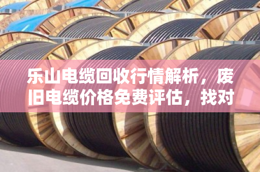 乐山电缆回收行情解析，废旧电缆价格免费评估，找对路子不吃亏