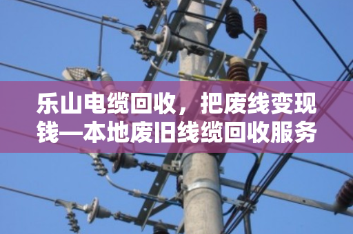 乐山电缆回收,把废线变现钱—本地废旧线缆回收服务全解析 乐山电缆回收,把废线变现钱—本地废旧线缆回收服务全解析