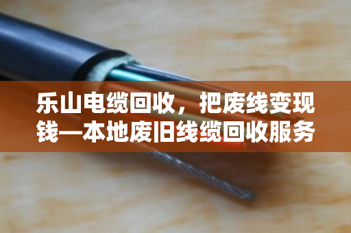 乐山电缆回收，把废线变现钱—本地废旧线缆回收服务全解析