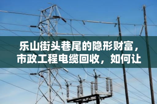 乐山街头巷尾的隐形财富,市政工程电缆回收,如何让废旧电缆变成真金白银? 乐山街头巷尾的隐形财富,市政工程电缆回收,如何让废旧电缆变成真金白银?