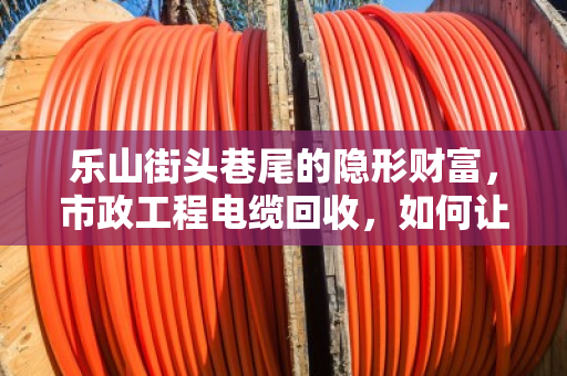乐山街头巷尾的隐形财富,市政工程电缆回收,如何让废旧电缆变成真金白银? 乐山街头巷尾的隐形财富,市政工程电缆回收,如何让废旧电缆变成真金白银?
