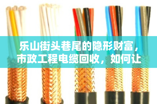 乐山街头巷尾的隐形财富，市政工程电缆回收，如何让废旧电缆变成真金白银？