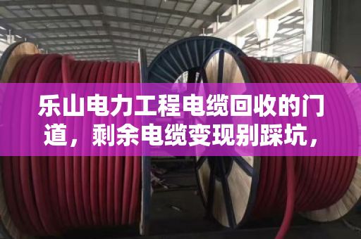 乐山电力工程电缆回收的门道，剩余电缆变现别踩坑，老电工都懂这套路