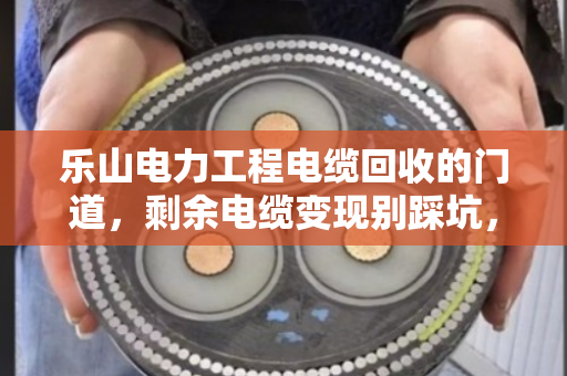 乐山电力工程电缆回收的门道，剩余电缆变现别踩坑，老电工都懂这套路