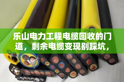 乐山电力工程电缆回收的门道，剩余电缆变现别踩坑，老电工都懂这套路