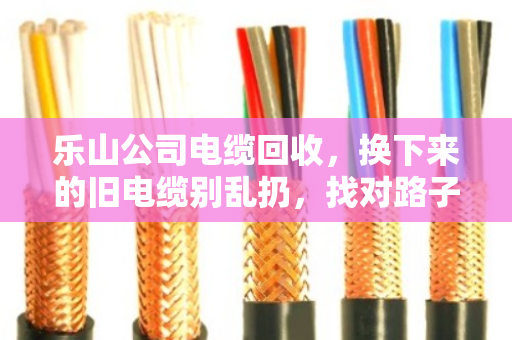 乐山公司电缆回收，换下来的旧电缆别乱扔，找对路子才是真省钱