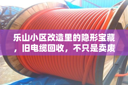 乐山小区改造里的隐形宝藏，旧电缆回收，不只是卖废品那么简单