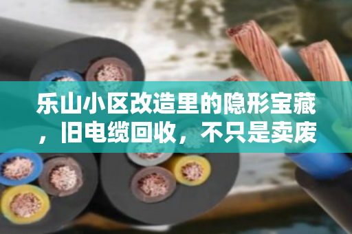 乐山小区改造里的隐形宝藏，旧电缆回收，不只是卖废品那么简单