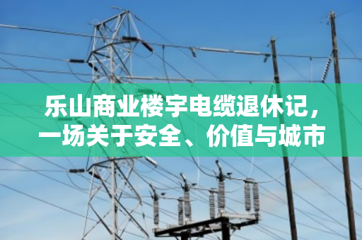 乐山商业楼宇电缆退休记，一场关于安全、价值与城市更新的对话
