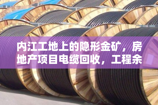 内江工地上的隐形金矿，房地产项目电缆回收，工程余料如何变废为宝