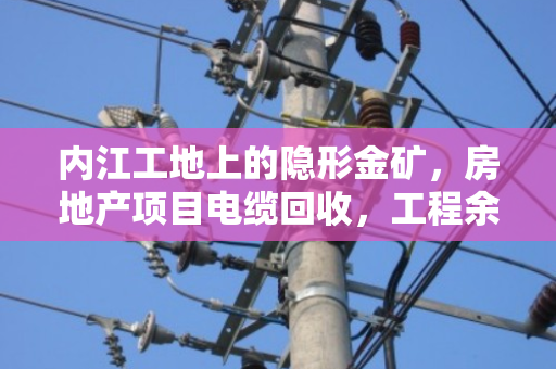 内江工地上的隐形金矿，房地产项目电缆回收，工程余料如何变废为宝