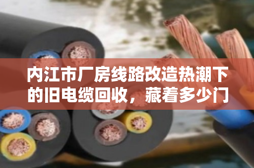 内江市厂房线路改造热潮下的旧电缆回收，藏着多少门道？