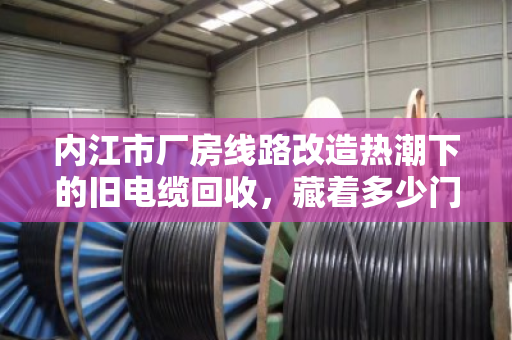 内江市厂房线路改造热潮下的旧电缆回收，藏着多少门道？