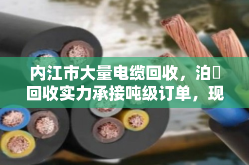 内江市大量电缆回收，泊祎回收实力承接吨级订单，现场结算让您无忧