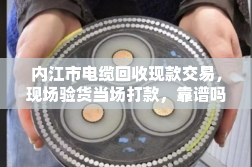 内江市电缆回收现款交易，现场验货当场打款，靠谱吗？老电工师傅说了大实话