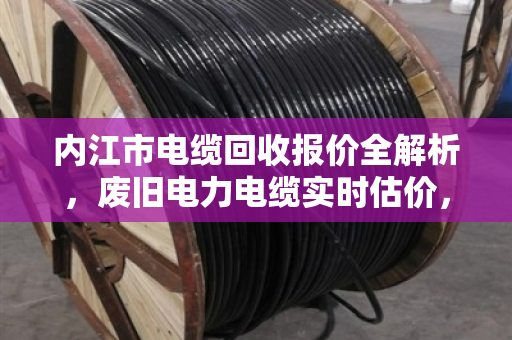 内江市电缆回收报价全解析，废旧电力电缆实时估价，卖前必看的避坑指南
