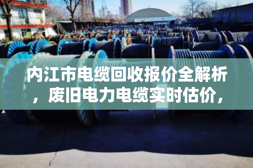 内江市电缆回收报价全解析，废旧电力电缆实时估价，卖前必看的避坑指南