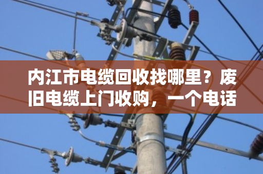 内江市电缆回收找哪里？废旧电缆上门收购，一个电话省心又省力