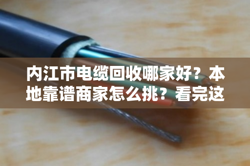 内江市电缆回收哪家好？本地靠谱商家怎么挑？看完这篇不踩坑