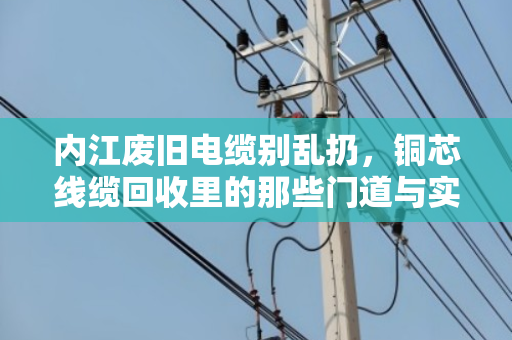 内江废旧电缆别乱扔，铜芯线缆回收里的那些门道与实惠