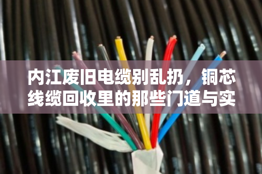 内江废旧电缆别乱扔，铜芯线缆回收里的那些门道与实惠