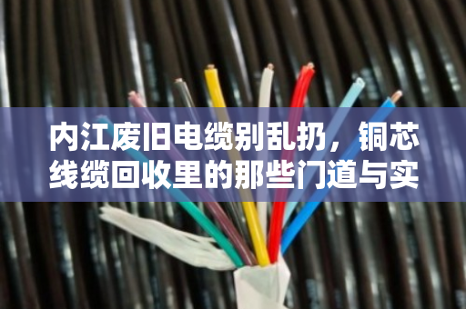内江废旧电缆别乱扔，铜芯线缆回收里的那些门道与实惠