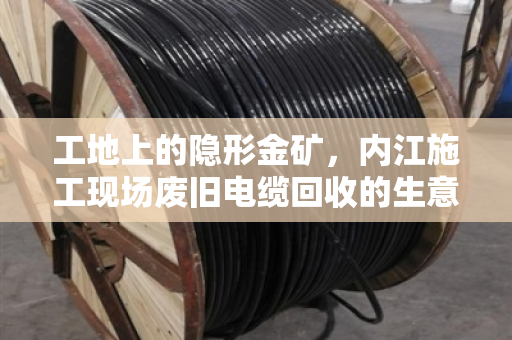 工地上的隐形金矿，内江施工现场废旧电缆回收的生意经与环保账