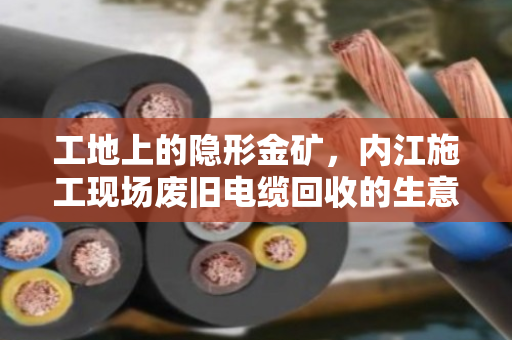 工地上的隐形金矿，内江施工现场废旧电缆回收的生意经与环保账