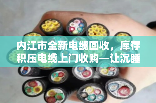 内江市全新电缆回收，库存积压电缆上门收购—让沉睡资产变真金白银