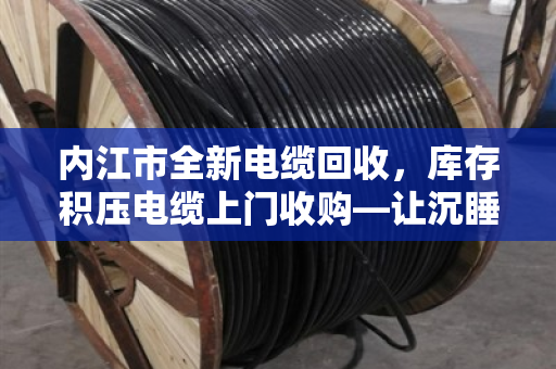 内江市全新电缆回收，库存积压电缆上门收购—让沉睡资产变真金白银