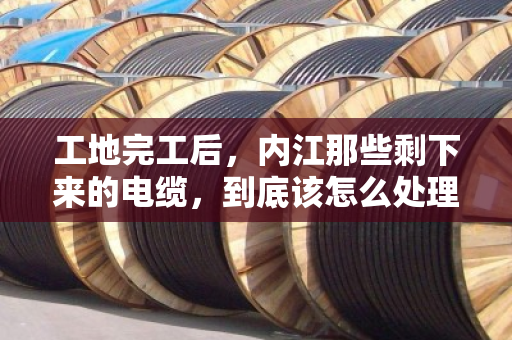 工地完工后，内江那些剩下来的电缆，到底该怎么处理才不亏？