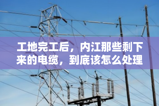 工地完工后，内江那些剩下来的电缆，到底该怎么处理才不亏？