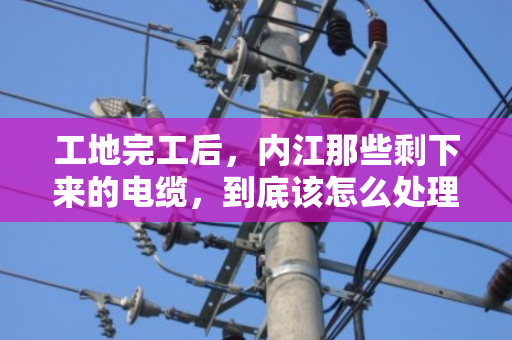 工地完工后，内江那些剩下来的电缆，到底该怎么处理才不亏？