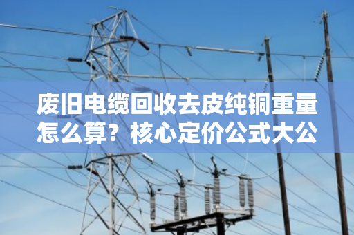 废旧电缆回收去皮纯铜重量怎么算？核心定价公式大公开！