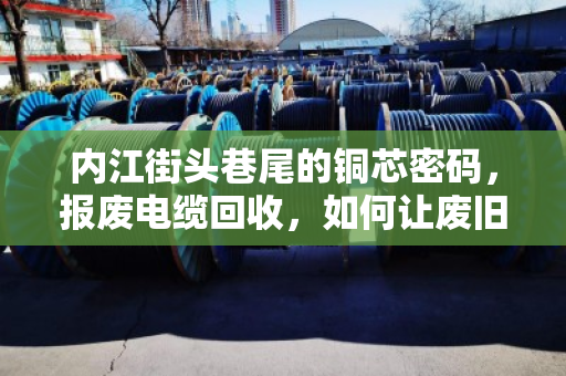 内江街头巷尾的铜芯密码，报废电缆回收，如何让废旧电力线缆变废为宝？