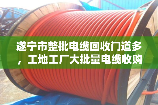遂宁市整批电缆回收门道多，工地工厂大批量电缆收购找对人才不亏
