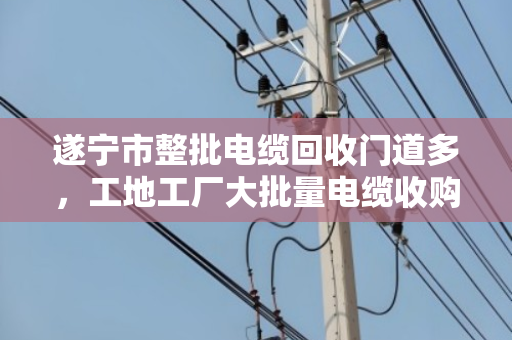 遂宁市整批电缆回收门道多，工地工厂大批量电缆收购找对人才不亏