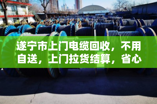 遂宁市上门电缆回收，不用自送，上门拉货结算，省心又划算