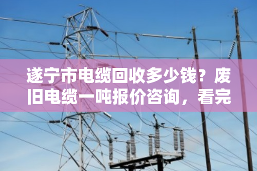 遂宁市电缆回收多少钱？废旧电缆一吨报价咨询，看完这篇心里就有底了