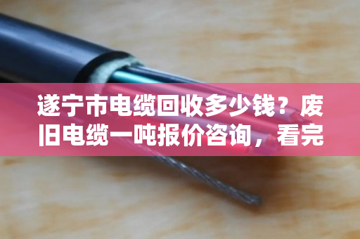 遂宁市电缆回收多少钱？废旧电缆一吨报价咨询，看完这篇心里就有底了