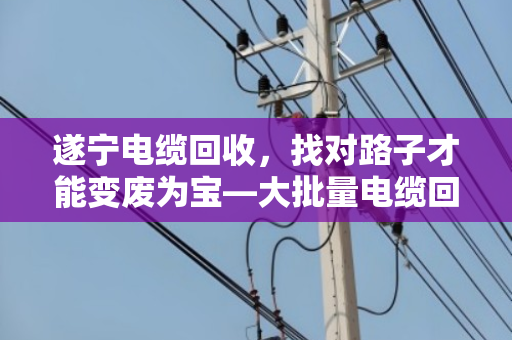 遂宁电缆回收，找对路子才能变废为宝—大批量电缆回收业务全解析