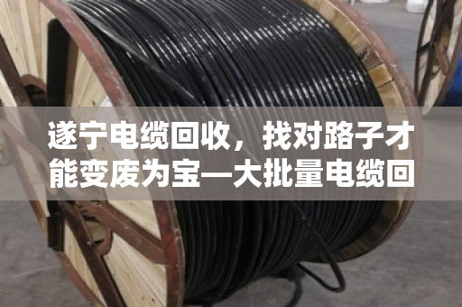 遂宁电缆回收，找对路子才能变废为宝—大批量电缆回收业务全解析