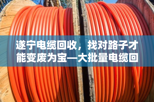 遂宁电缆回收，找对路子才能变废为宝—大批量电缆回收业务全解析