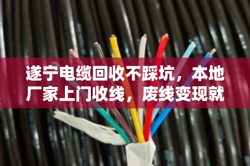 遂宁电缆回收不踩坑，本地厂家上门收线，废线变现就这么简单
