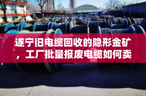 遂宁旧电缆回收的隐形金矿，工厂批量报废电缆如何卖出好价钱？
