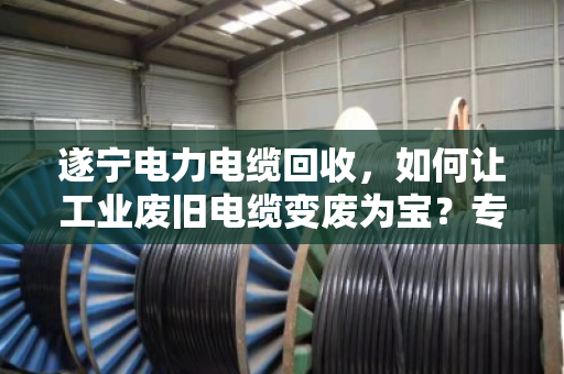 遂宁电力电缆回收，如何让工业废旧电缆变废为宝？专业处置是关键