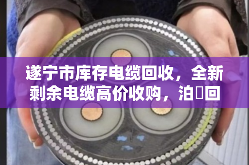 遂宁市库存电缆回收，全新剩余电缆高价收购，泊祎回收让沉睡资产变真金白银